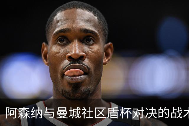 阿森纳与曼城社区盾杯对决的战术分析与人员调整
